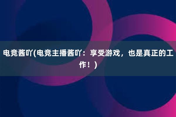 电竞酱吖(电竞主播酱吖：享受游戏，也是真正的工作！)