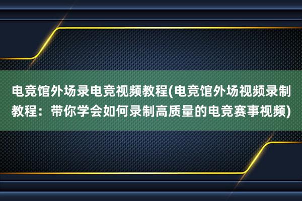 电竞馆外场录电竞视频教程(电竞馆外场视频录制教程：带你学会如何录制高质量的电竞赛事视频)