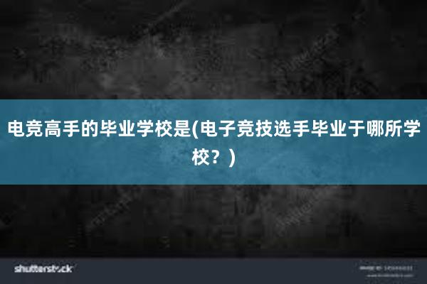 电竞高手的毕业学校是(电子竞技选手毕业于哪所学校？)