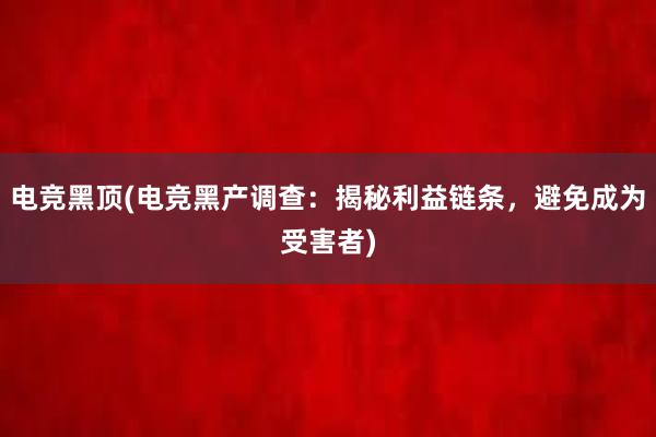 电竞黑顶(电竞黑产调查：揭秘利益链条，避免成为受害者)