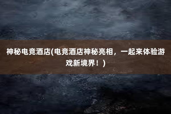 神秘电竞酒店(电竞酒店神秘亮相，一起来体验游戏新境界！)