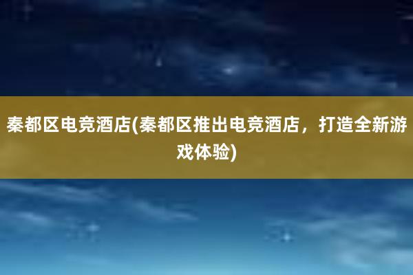 秦都区电竞酒店(秦都区推出电竞酒店，打造全新游戏体验)