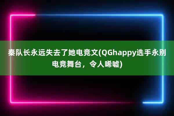 秦队长永远失去了她电竞文(QGhappy选手永别电竞舞台，令人唏嘘)