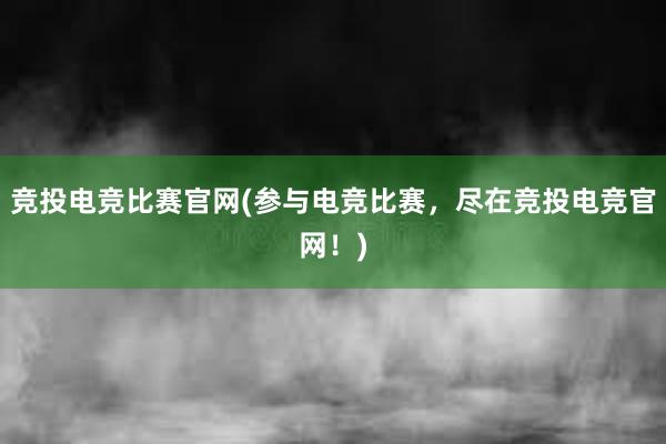 竞投电竞比赛官网(参与电竞比赛，尽在竞投电竞官网！)