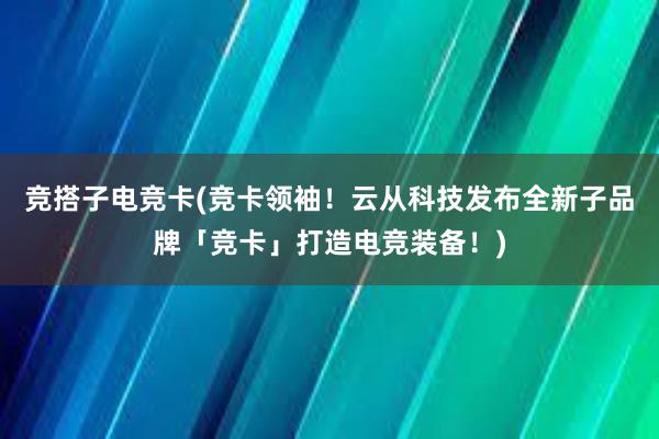 竞搭子电竞卡(竞卡领袖！云从科技发布全新子品牌「竞卡」打造电竞装备！)