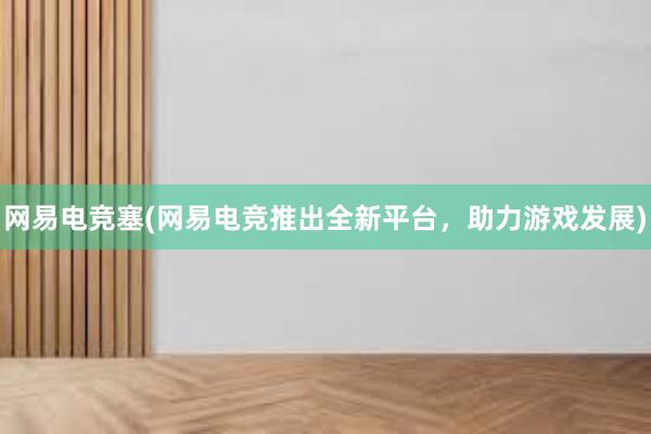 网易电竞塞(网易电竞推出全新平台，助力游戏发展)