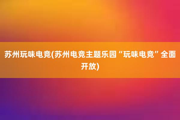 苏州玩味电竞(苏州电竞主题乐园“玩味电竞”全面开放)