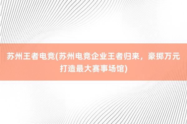 苏州王者电竞(苏州电竞企业王者归来，豪掷万元打造最大赛事场馆)