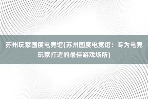 苏州玩家国度电竞馆(苏州国度电竞馆：专为电竞玩家打造的最佳游戏场所)