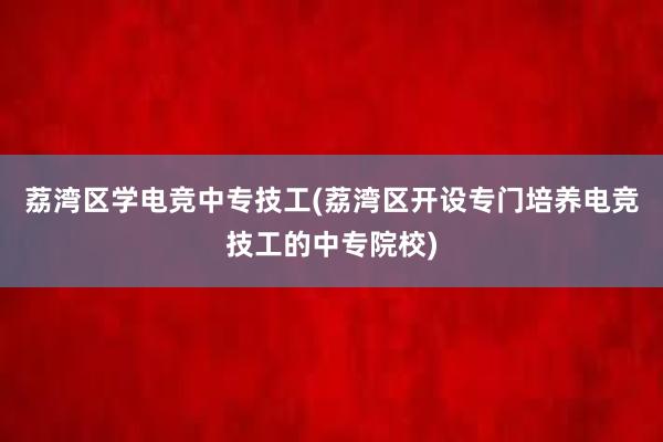 荔湾区学电竞中专技工(荔湾区开设专门培养电竞技工的中专院校)