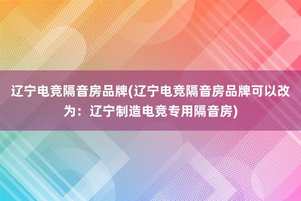 辽宁电竞隔音房品牌(辽宁电竞隔音房品牌可以改为：辽宁制造电竞专用隔音房)