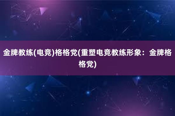 金牌教练(电竞)格格党(重塑电竞教练形象：金牌格格党)