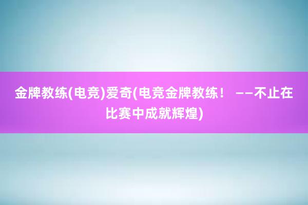 金牌教练(电竞)爱奇(电竞金牌教练！ ——不止在比赛中成就辉煌)