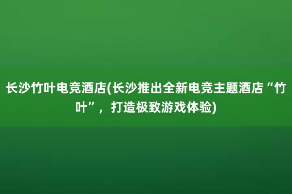 长沙竹叶电竞酒店(长沙推出全新电竞主题酒店“竹叶”，打造极致游戏体验)