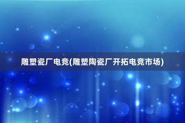 雕塑瓷厂电竞(雕塑陶瓷厂开拓电竞市场)