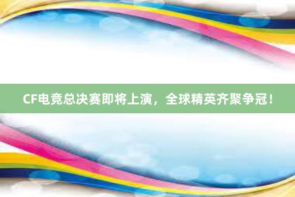 CF电竞总决赛即将上演，全球精英齐聚争冠！