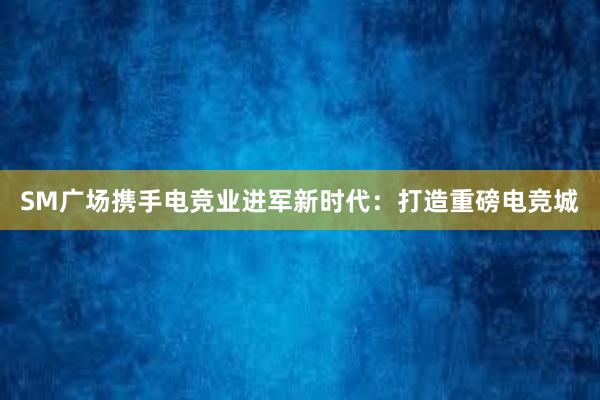 SM广场携手电竞业进军新时代：打造重磅电竞城