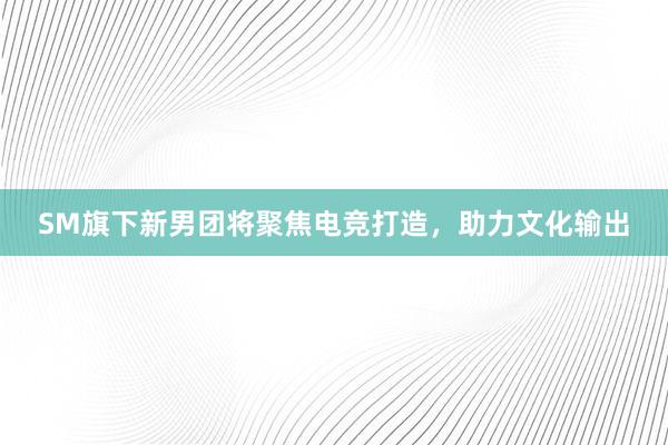 SM旗下新男团将聚焦电竞打造，助力文化输出