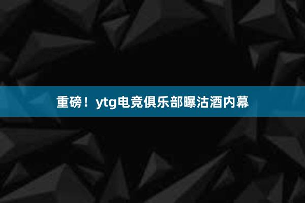 重磅！ytg电竞俱乐部曝沽酒内幕