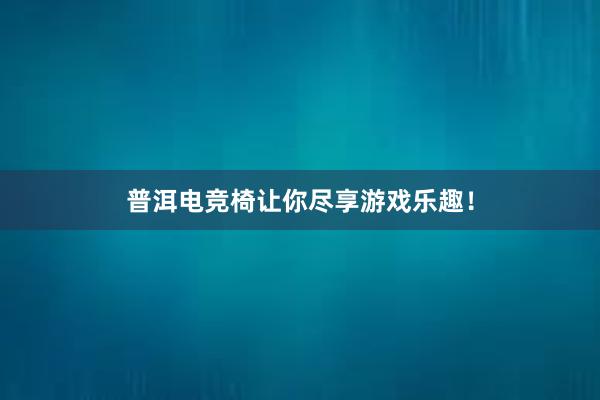 普洱电竞椅让你尽享游戏乐趣！