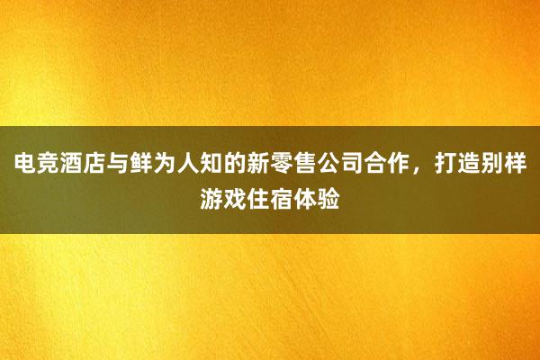 电竞酒店与鲜为人知的新零售公司合作，打造别样游戏住宿体验