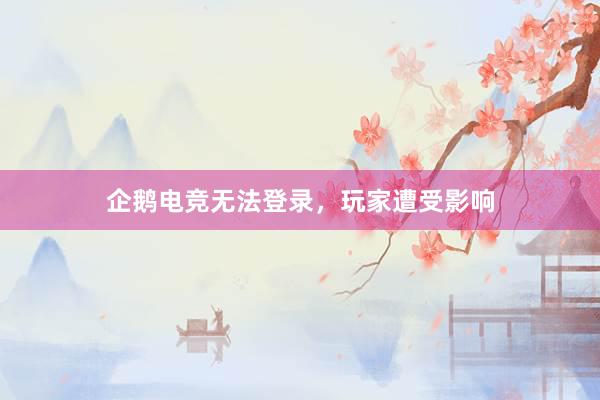 企鹅电竞无法登录，玩家遭受影响