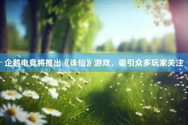 企鹅电竞将推出《诛仙》游戏，吸引众多玩家关注