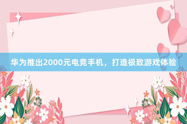 华为推出2000元电竞手机，打造极致游戏体验