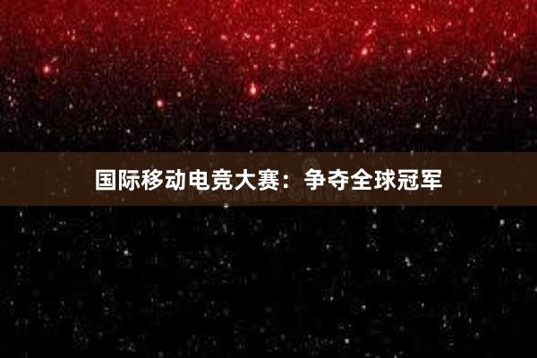 国际移动电竞大赛：争夺全球冠军