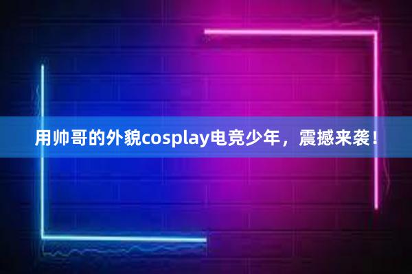 用帅哥的外貌cosplay电竞少年，震撼来袭！