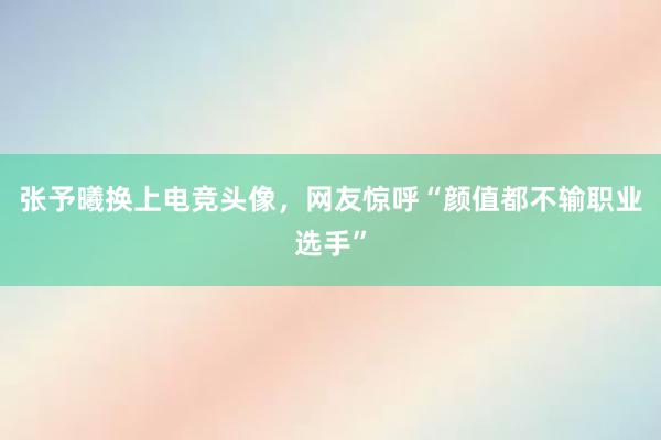 张予曦换上电竞头像，网友惊呼“颜值都不输职业选手”