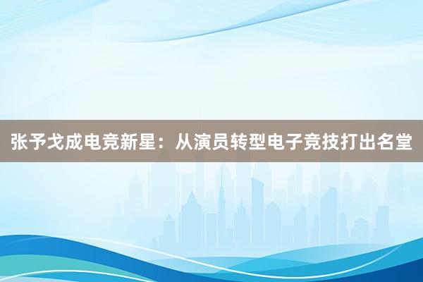 张予戈成电竞新星：从演员转型电子竞技打出名堂