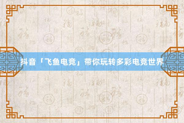 抖音「飞鱼电竞」带你玩转多彩电竞世界