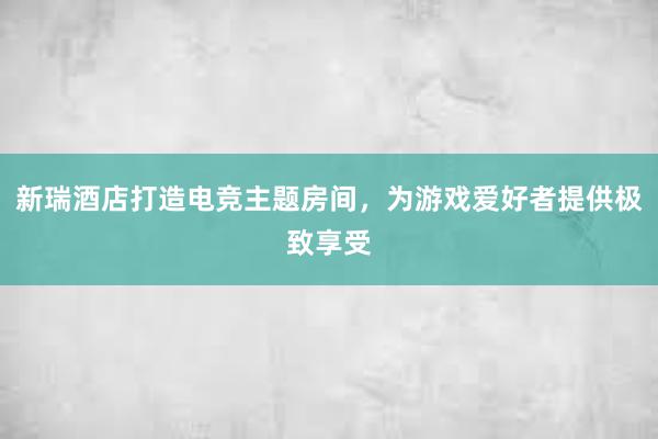 新瑞酒店打造电竞主题房间，为游戏爱好者提供极致享受