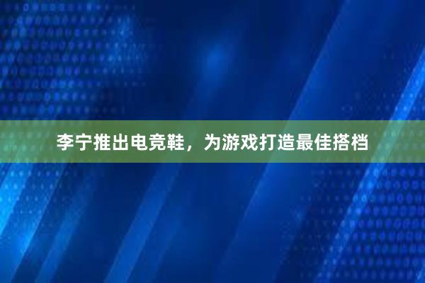 李宁推出电竞鞋，为游戏打造最佳搭档