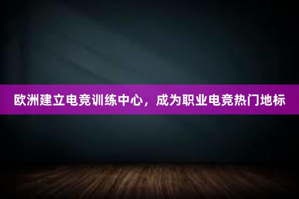 欧洲建立电竞训练中心，成为职业电竞热门地标