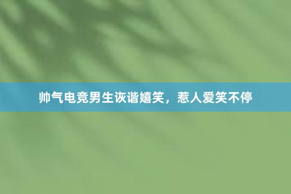 帅气电竞男生诙谐嬉笑，惹人爱笑不停