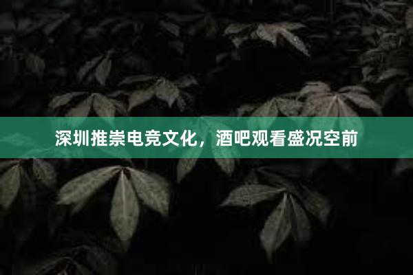 深圳推崇电竞文化，酒吧观看盛况空前