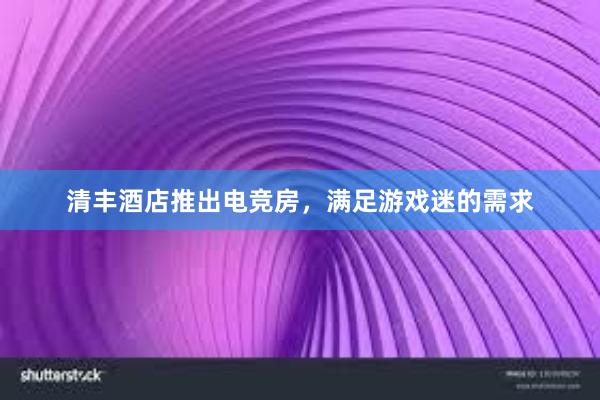 清丰酒店推出电竞房，满足游戏迷的需求