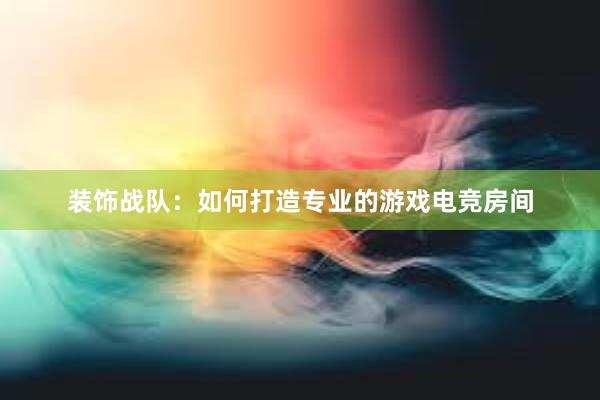 装饰战队：如何打造专业的游戏电竞房间