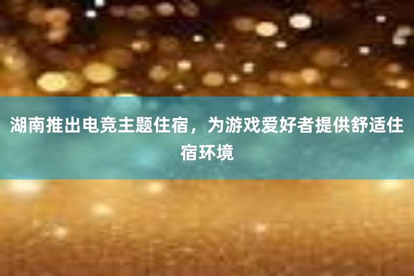 湖南推出电竞主题住宿，为游戏爱好者提供舒适住宿环境