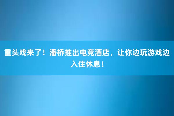 重头戏来了！潘桥推出电竞酒店，让你边玩游戏边入住休息！