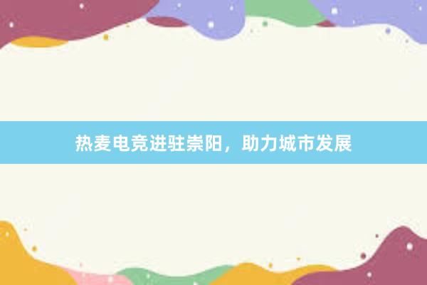 热麦电竞进驻崇阳，助力城市发展