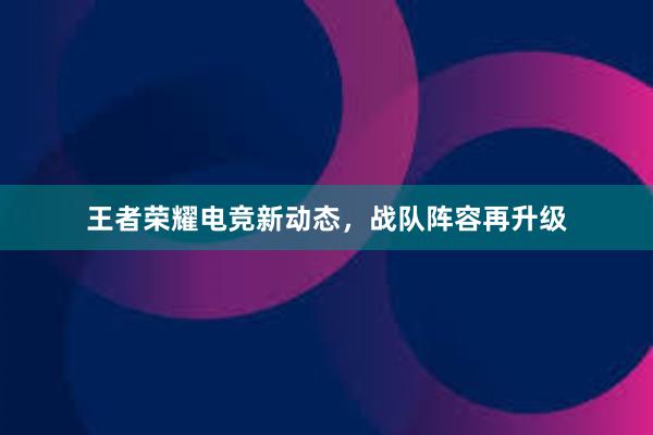 王者荣耀电竞新动态，战队阵容再升级