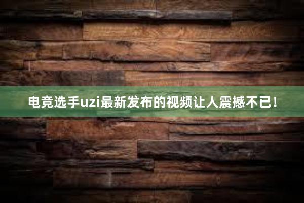 电竞选手uzi最新发布的视频让人震撼不已！