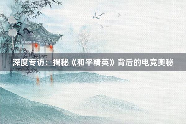 深度专访：揭秘《和平精英》背后的电竞奥秘