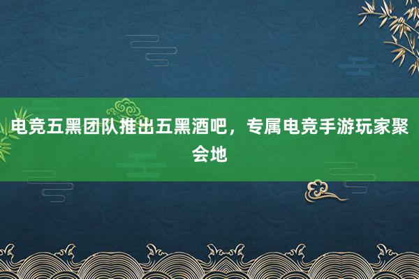 电竞五黑团队推出五黑酒吧，专属电竞手游玩家聚会地