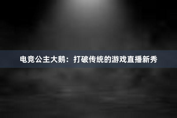 电竞公主大鹅：打破传统的游戏直播新秀