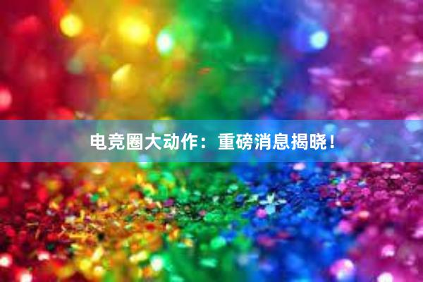 电竞圈大动作：重磅消息揭晓！