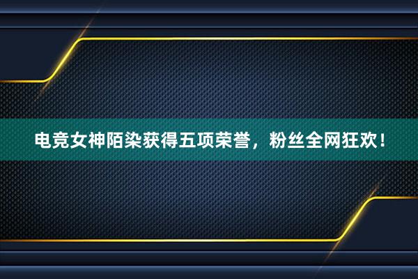 电竞女神陌染获得五项荣誉，粉丝全网狂欢！